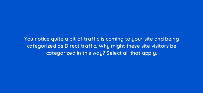 you notice quite a bit of traffic is coming to your site and being categorized as direct traffic why might these site visitors be categorized in this way select all that apply 79569