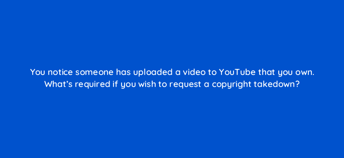 you notice someone has uploaded a video to youtube that you own whats required if you wish to request a copyright takedown 9142