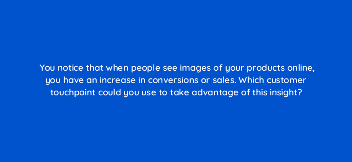 you notice that when people see images of your products online you have an increase in conversions or sales which customer touchpoint could you use to take advantage of this insight 7148