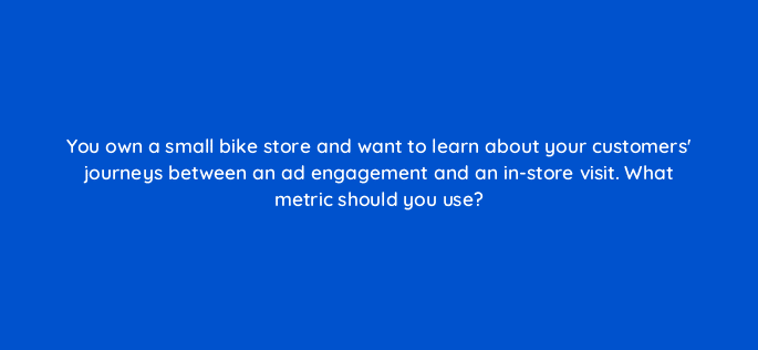 you own a small bike store and want to learn about your customers journeys between an ad engagement and an in store visit what metric should you use 98793