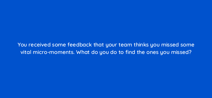 you received some feedback that your team thinks you missed some vital micro moments what do you do to find the ones you missed 13380