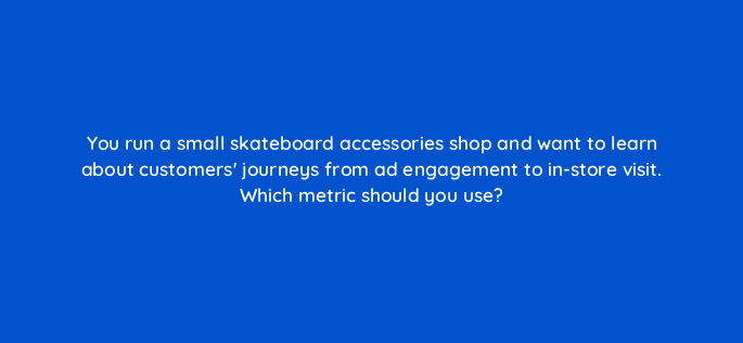 you run a small skateboard accessories shop and want to learn about customers journeys from ad engagement to in store visit which metric should you use 98762