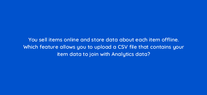 you sell items online and store data about each item offline which feature allows you to upload a csv file that contains your item data to join with analytics data 99440