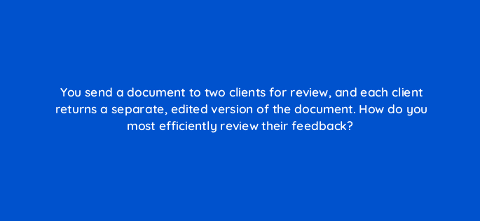 you send a document to two clients for review and each client returns a separate edited version of the document how do you most efficiently review their feedback 49122