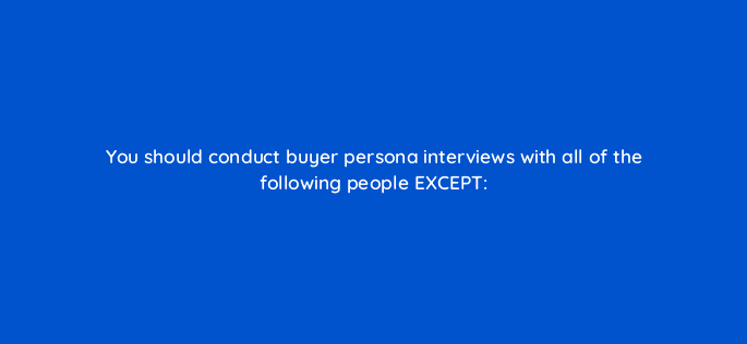 you should conduct buyer persona interviews with all of the following people