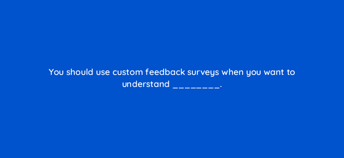 you should use custom feedback surveys when you want to understand 27445