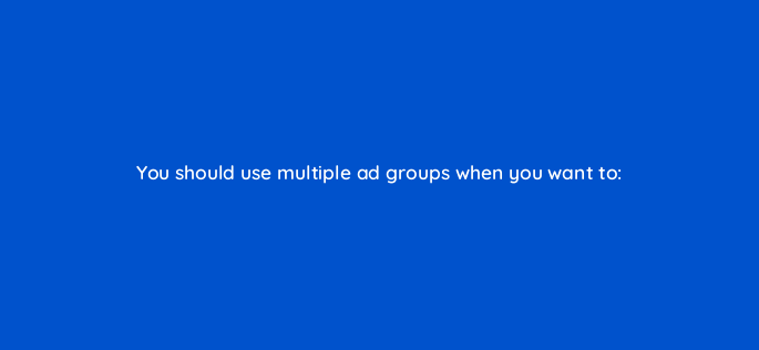 you should use multiple ad groups when you want to 2346