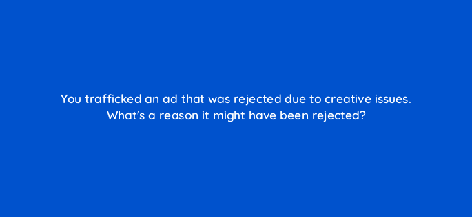 you trafficked an ad that was rejected due to creative issues whats a reason it might have been rejected 15842