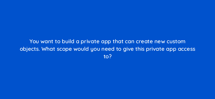 you want to build a private app that can create new custom objects what scope would you need to give this private app access to 127851 2