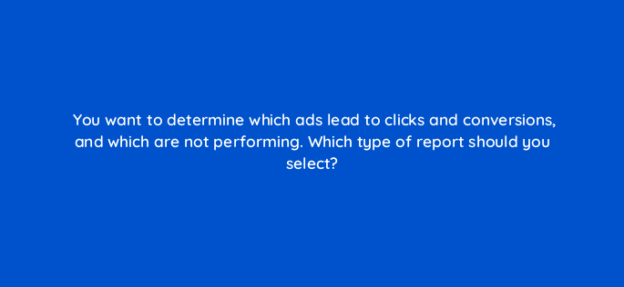 you want to determine which ads lead to clicks and conversions and which are not performing which type of report should you select 3104