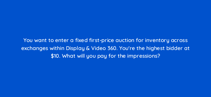 you want to enter a fixed first price auction for inventory across exchanges within display video 360 youre the highest bidder at 10 what will you pay for the impressions 67740