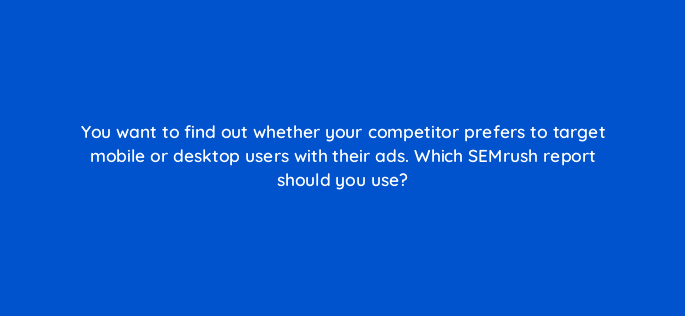 you want to find out whether your competitor prefers to target mobile or desktop users with their ads which semrush report should you use 80176
