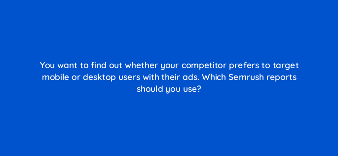 you want to find out whether your competitor prefers to target mobile or desktop users with their ads which semrush reports should you use 510
