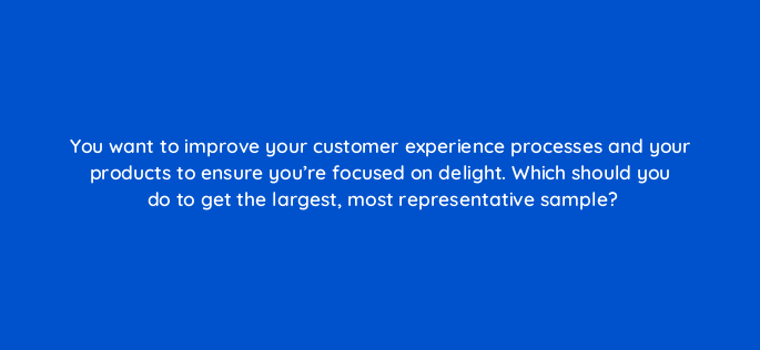 you want to improve your customer experience processes and your products to ensure youre focused on delight which should you do to get the largest most representative sample 4718