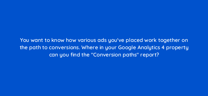 you want to know how various ads youve placed work together on the path to conversions where in your google analytics 4 property can you find the conversion paths report 99529