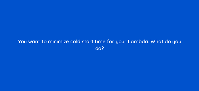 you want to minimize cold start time for your lambda what do you do 76796
