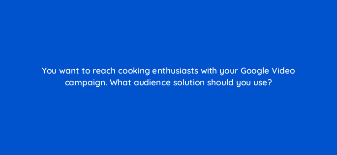 you want to reach cooking enthusiasts with your google video campaign what audience solution should you use 112129