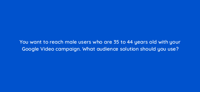 you want to reach male users who are 35 to 44 years old with your google video campaign what audience solution should you use 112126