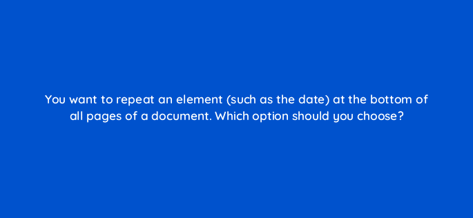 you want to repeat an element such as the date at the bottom of all pages of a document which option should you choose 118656