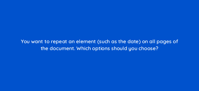 you want to repeat an element such as the date on all pages of the document which options should you choose 118655