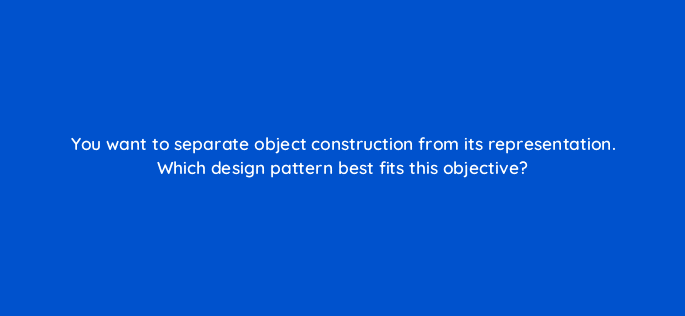 you want to separate object construction from its representation which design pattern best fits this objective 76457