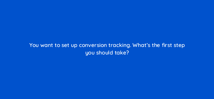 you want to set up conversion tracking whats the first step you should take 125817 2