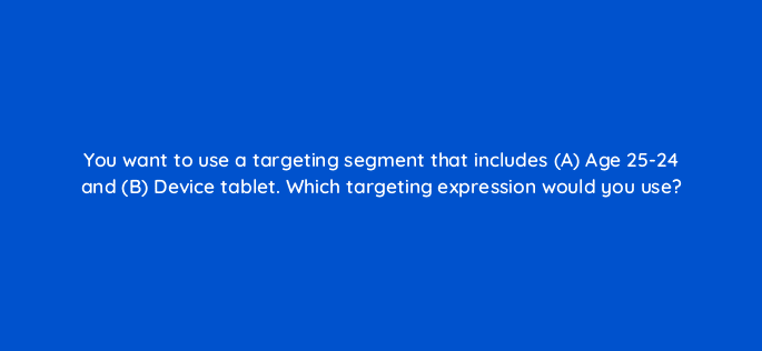 you want to use a targeting segment that includes a age 25 24 and b device tablet which targeting expression would you use 43666