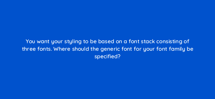 you want your styling to be based on a font stack consisting of three fonts where should the generic font for your font family be specified 48558