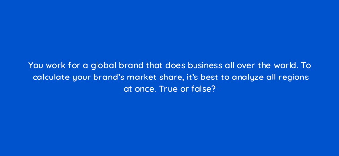you work for a global brand that does business all over the world to calculate your brands market share its best to analyze all regions at once true or false 110695