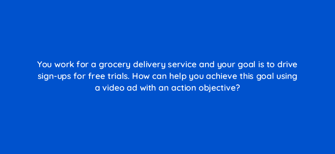 you work for a grocery delivery service and your goal is to drive sign ups for free trials how can help you achieve this goal using a video ad with an action objective 81224