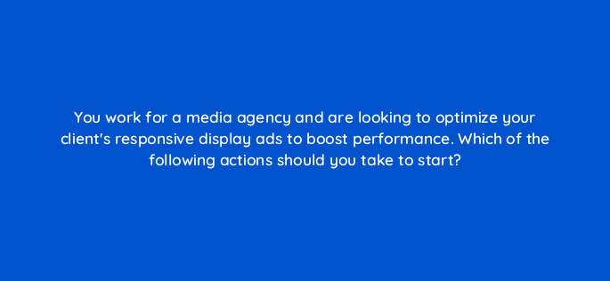 you work for a media agency and are looking to optimize your clients responsive display ads to boost performance which of the following actions should you take to start 81130