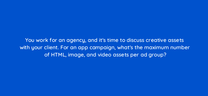 you work for an agency and its time to discuss creative assets with your client for an app campaign whats the maximum number of html image and video assets per ad group 116231