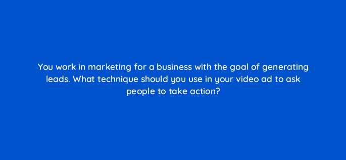 you work in marketing for a business with the goal of generating leads what technique should you use in your video ad to ask people to take action 112030
