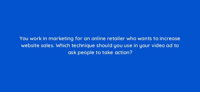 you work in marketing for an online retailer who wants to increase website sales which technique should you use in your video ad to ask people to take action 81168