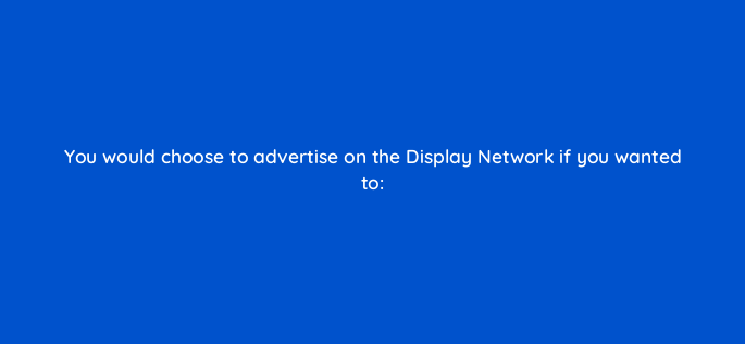 you would choose to advertise on the display network if you wanted to 365
