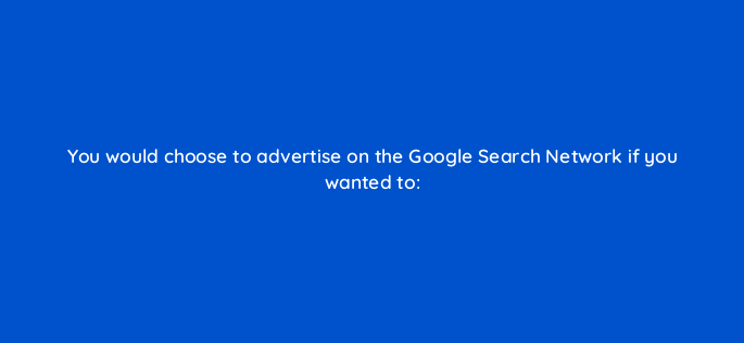 you would choose to advertise on the google search network if you wanted to 2719
