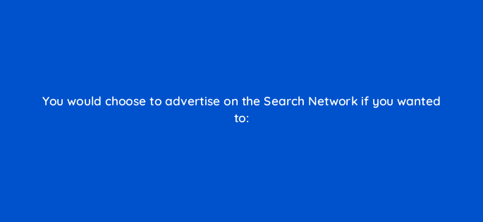 you would choose to advertise on the search network if you wanted to 238