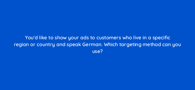 youd like to show your ads to customers who live in a specific region or country and speak german which targeting method can you use 1186
