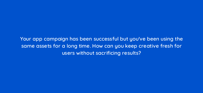 your app campaign has been successful but youve been using the same assets for a long time how can you keep creative fresh for users without sacrificing results 81206