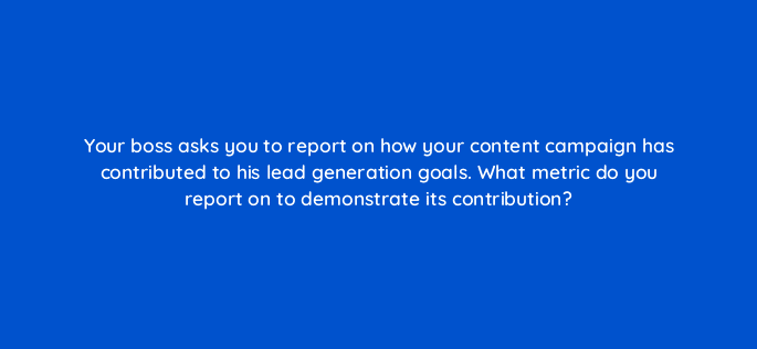 your boss asks you to report on how your content campaign has contributed to his lead generation goals what metric do you report on to demonstrate its contribution 4101