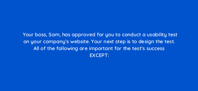 your boss sam has approved for you to conduct a usability test on your companys website your next step is to design the test all of the following are important for the tests succ 17361