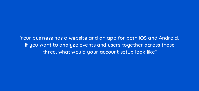 your business has a website and an app for both ios and android if you want to analyze events and users together across these three what would your account setup look like 99481