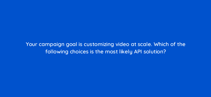 your campaign goal is customizing video at scale which of the following choices is the most likely api solution 82031