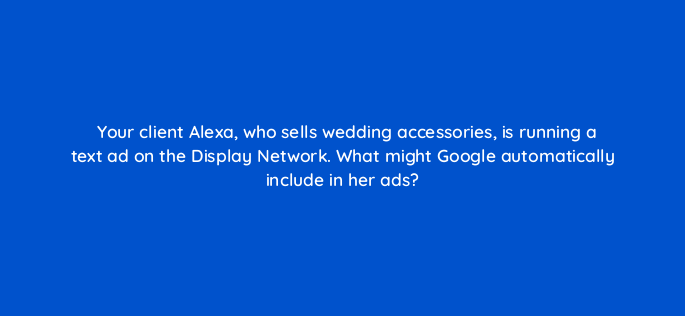 your client alexa who sells wedding accessories is running a text ad on the display network what might google automatically include in her ads 1150