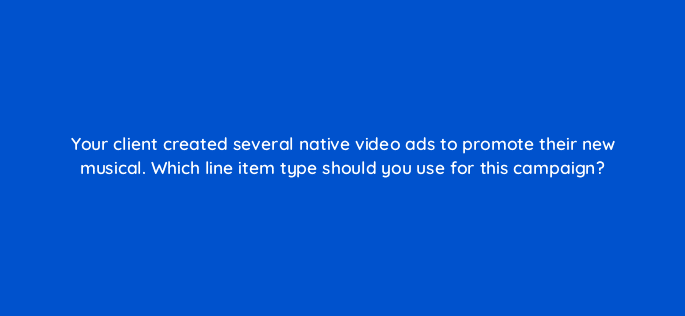 your client created several native video ads to promote their new musical which line item type should you use for this campaign 67613
