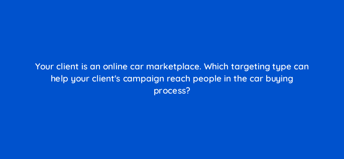 your client is an online car marketplace which targeting type can help your clients campaign reach people in the car buying process 14528
