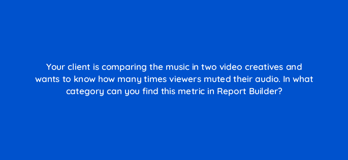 your client is comparing the music in two video creatives and wants to know how many times viewers muted their audio in what category can you find this metric in report builder 15971