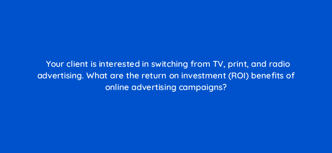 your client is interested in switching from tv print and radio advertising what are the return on investment roi benefits of online advertising campaigns 2749