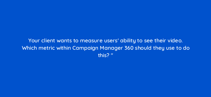 your client wants to measure users ability to see their video which metric within campaign manager 360 should they use to do this 84258
