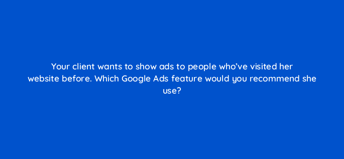 your client wants to show ads to people whove visited her website before which google ads feature would you recommend she use 273